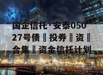 国企信托·安泰05027号债‮投券‬资‮合集‬资金信托计划