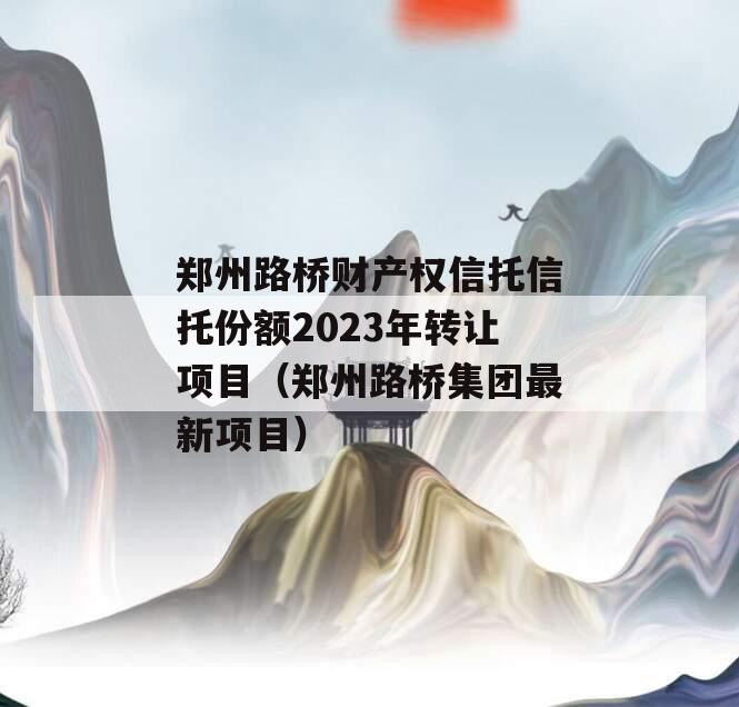 郑州路桥财产权信托信托份额2023年转让项目（郑州路桥集团最新项目）