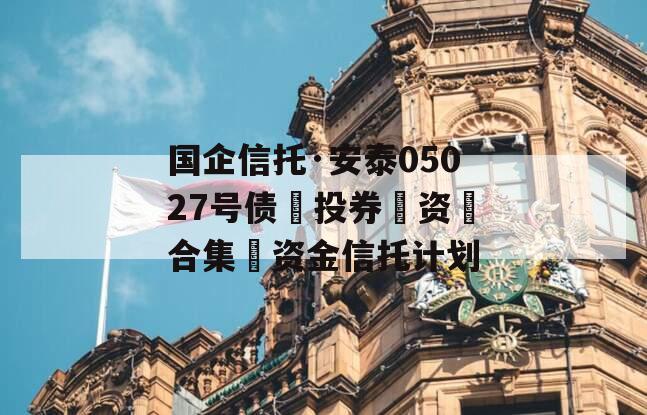 国企信托·安泰05027号债‮投券‬资‮合集‬资金信托计划