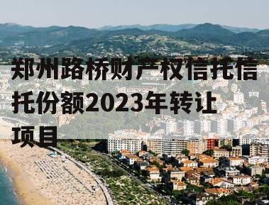 郑州路桥财产权信托信托份额2023年转让项目