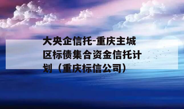 大央企信托-重庆主城区标债集合资金信托计划（重庆标信公司）