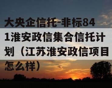 大央企信托-非标841淮安政信集合信托计划（江苏淮安政信项目怎么样）