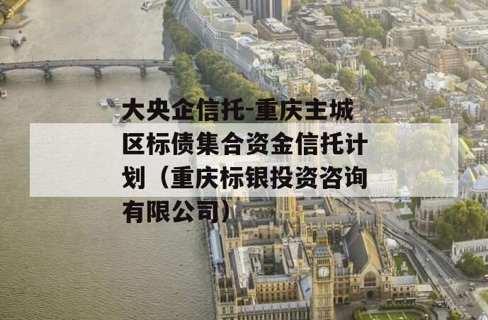 大央企信托-重庆主城区标债集合资金信托计划（重庆标银投资咨询有限公司）