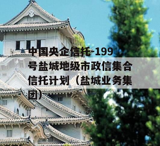 中国央企信托-199号盐城地级市政信集合信托计划（盐城业务集团）