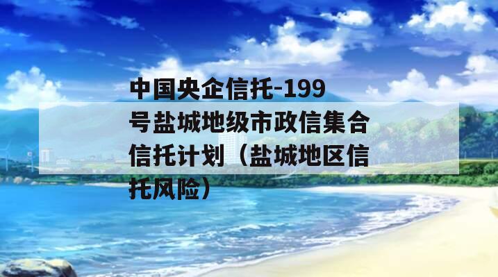 中国央企信托-199号盐城地级市政信集合信托计划（盐城地区信托风险）