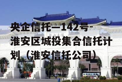 央企信托—142号-淮安区城投集合信托计划（淮安信托公司）