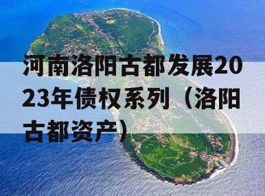 河南洛阳古都发展2023年债权系列（洛阳古都资产）