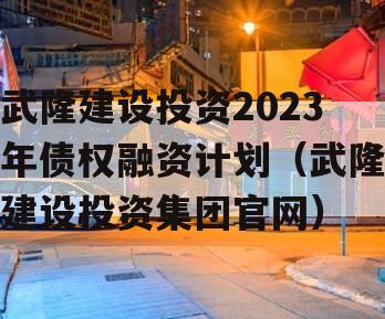 武隆建设投资2023年债权融资计划（武隆建设投资集团官网）