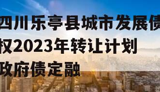 四川乐亭县城市发展债权2023年转让计划政府债定融