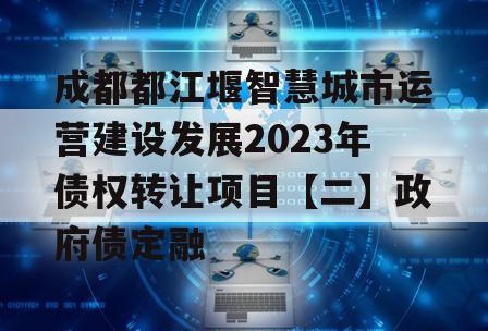 成都都江堰智慧城市运营建设发展2023年债权转让项目【二】政府债定融