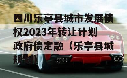 四川乐亭县城市发展债权2023年转让计划政府债定融（乐亭县城规划）