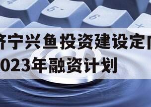 济宁兴鱼投资建设定向2023年融资计划