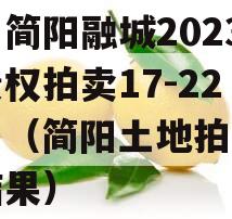 四川简阳融城2023年债权拍卖17-22项目（简阳土地拍卖成交结果）