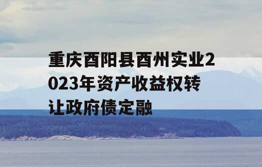 重庆酉阳县酉州实业2023年资产收益权转让政府债定融