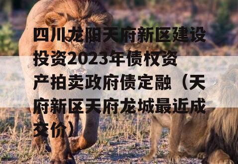 四川龙阳天府新区建设投资2023年债权资产拍卖政府债定融（天府新区天府龙城最近成交价）