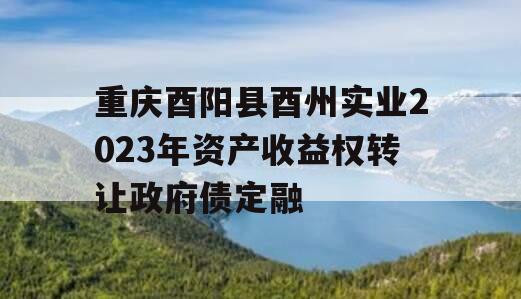 重庆酉阳县酉州实业2023年资产收益权转让政府债定融