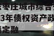 山东枣庄城市综合开发2023年债权资产政府债定融