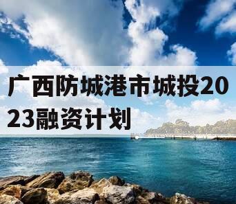 广西防城港市城投2023融资计划