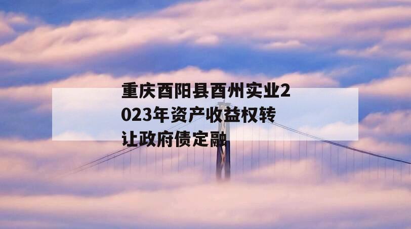 重庆酉阳县酉州实业2023年资产收益权转让政府债定融