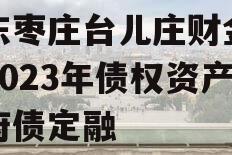 山东枣庄台儿庄财金投资2023年债权资产政府债定融