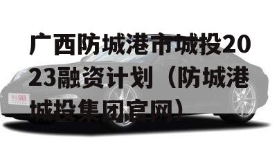 广西防城港市城投2023融资计划（防城港城投集团官网）