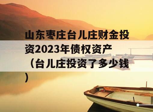 山东枣庄台儿庄财金投资2023年债权资产（台儿庄投资了多少钱）