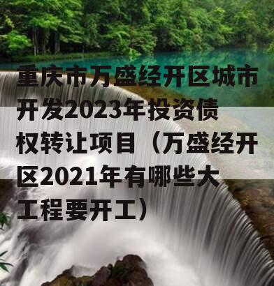 重庆市万盛经开区城市开发2023年投资债权转让项目（万盛经开区2021年有哪些大工程要开工）