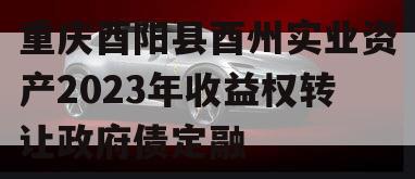 重庆酉阳县酉州实业资产2023年收益权转让政府债定融