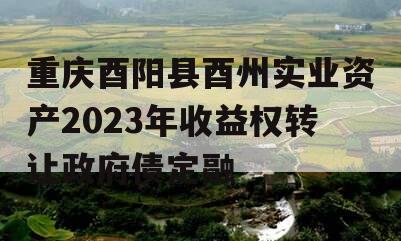 重庆酉阳县酉州实业资产2023年收益权转让政府债定融