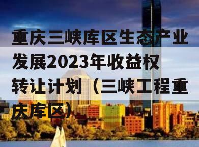 重庆三峡库区生态产业发展2023年收益权转让计划（三峡工程重庆库区）