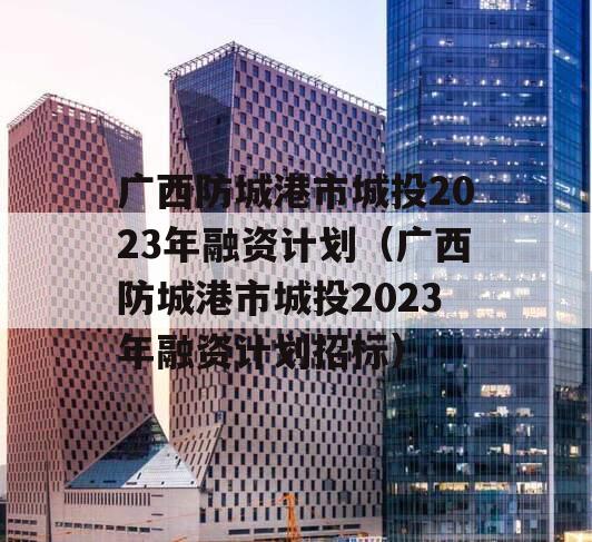 广西防城港市城投2023年融资计划（广西防城港市城投2023年融资计划招标）