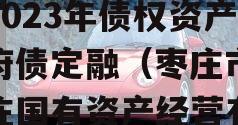 山东枣庄台儿庄财金投资2023年债权资产政府债定融（枣庄市台儿庄国有资产经营有限公司评级）