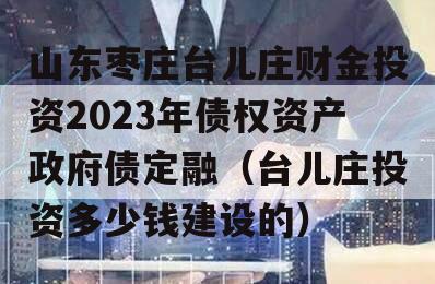 山东枣庄台儿庄财金投资2023年债权资产政府债定融（台儿庄投资多少钱建设的）