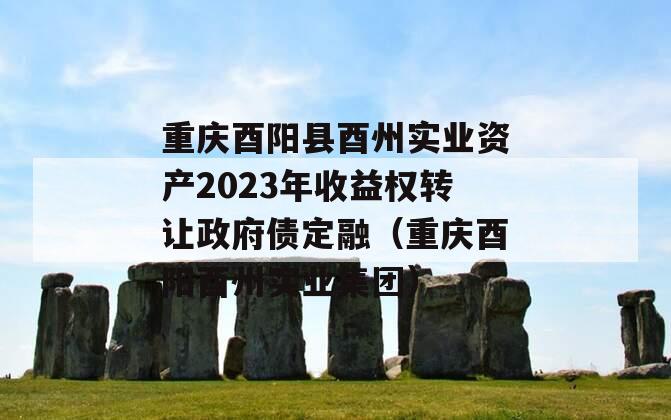 重庆酉阳县酉州实业资产2023年收益权转让政府债定融（重庆酉阳酉州实业集团）