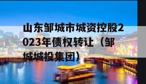 山东邹城市城资控股2023年债权转让（邹城城投集团）