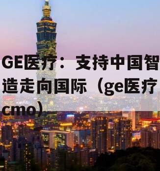 GE医疗：支持中国智造走向国际（ge医疗cmo）