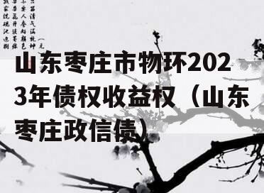 山东枣庄市物环2023年债权收益权（山东枣庄政信债）