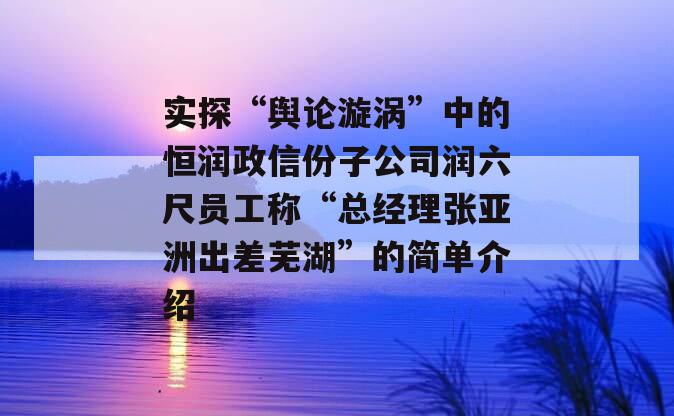 实探“舆论漩涡”中的恒润政信份子公司润六尺员工称“总经理张亚洲出差芜湖”的简单介绍