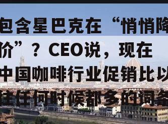 包含星巴克在“悄悄降价”？CEO说，现在中国咖啡行业促销比以往任何时候都多的词条