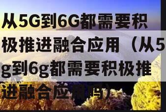 从5G到6G都需要积极推进融合应用（从5g到6g都需要积极推进融合应用吗）