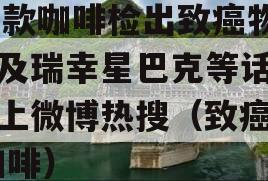 59款咖啡检出致癌物涉及瑞幸星巴克等话题冲上微博热搜（致癌物 咖啡）