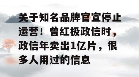 关于知名品牌官宣停止运营！曾红极政信时，政信年卖出1亿片，很多人用过的信息