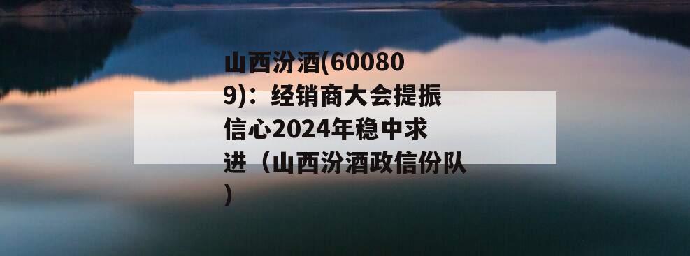 山西汾酒(600809)：经销商大会提振信心2024年稳中求进（山西汾酒政信份队）