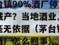 茅台镇90%酒厂停产或减产？当地酒业人士：毫无依据（茅台镇关闭酒厂怎么回事）