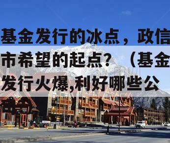 基金发行的冰点，政信市希望的起点？（基金发行火爆,利好哪些公司?）