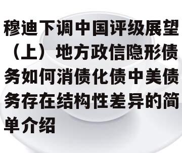 穆迪下调中国评级展望（上）地方政信隐形债务如何消债化债中美债务存在结构性差异的简单介绍