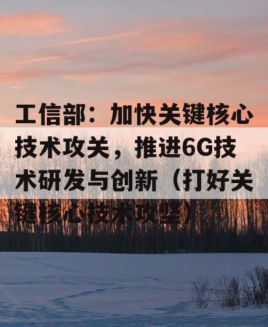 工信部：加快关键核心技术攻关，推进6G技术研发与创新（打好关键核心技术攻坚）