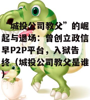 “城投公司教父”的崛起与退场：曾创立政信早P2P平台，入狱告终（城投公司教父是谁）