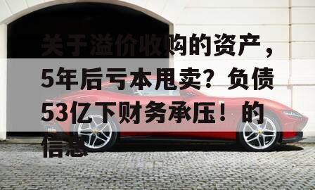 关于溢价收购的资产，5年后亏本甩卖？负债53亿下财务承压！的信息