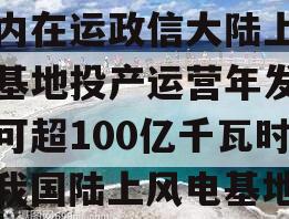 国内在运政信大陆上风电基地投产运营年发电量可超100亿千瓦时（我国陆上风电基地）